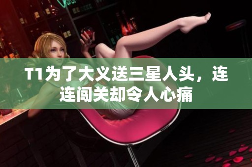 T1为了大义送三星人头，连连闯关却令人心痛