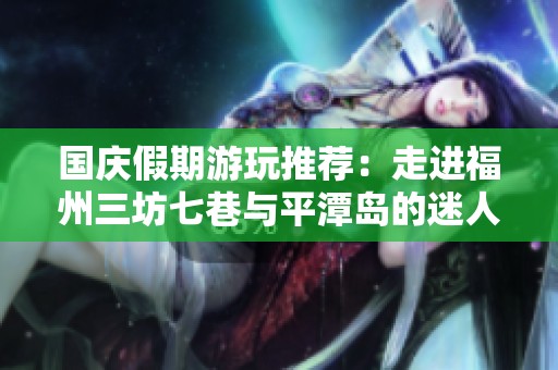 国庆假期游玩推荐：走进福州三坊七巷与平潭岛的迷人风情