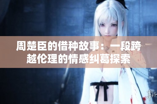 周楚臣的借种故事：一段跨越伦理的情感纠葛探索