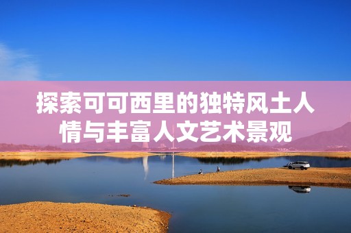 探索可可西里的独特风土人情与丰富人文艺术景观