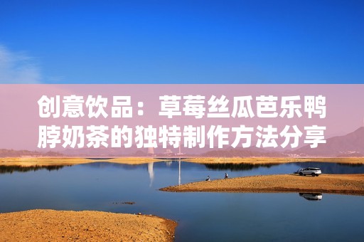 创意饮品：草莓丝瓜芭乐鸭脖奶茶的独特制作方法分享