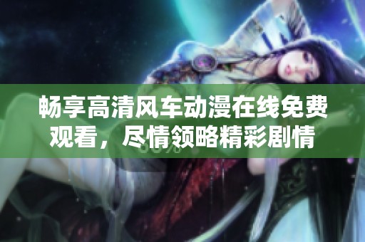 畅享高清风车动漫在线免费观看，尽情领略精彩剧情