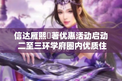 信达雁熙雲著优惠活动启动 二至三环学府圈内优质住宅推荐