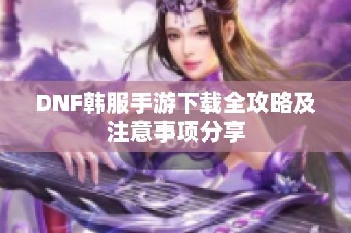 DNF韩服手游下载全攻略及注意事项分享