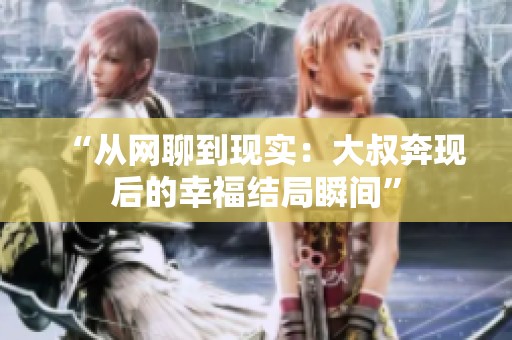 “从网聊到现实：大叔奔现后的幸福结局瞬间”
