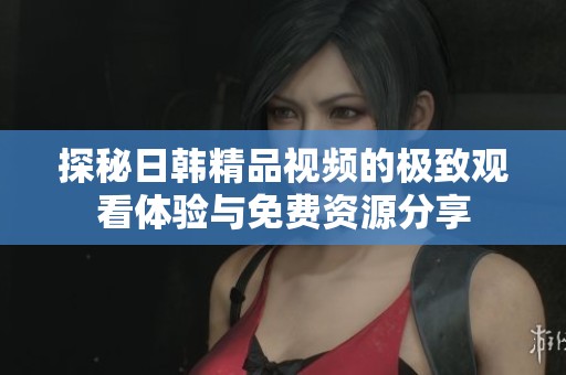 探秘日韩精品视频的极致观看体验与免费资源分享