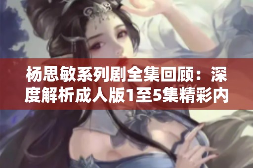 杨思敏系列剧全集回顾：深度解析成人版1至5集精彩内容