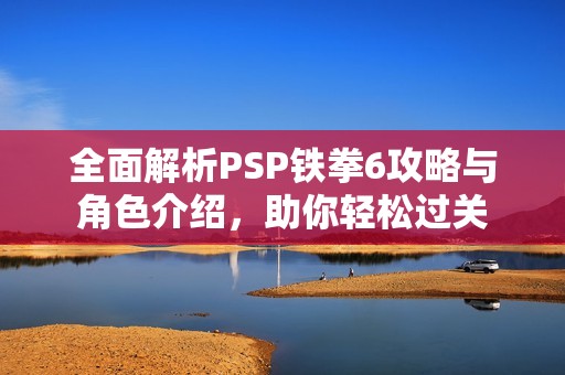 全面解析PSP铁拳6攻略与角色介绍，助你轻松过关