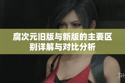 腐次元旧版与新版的主要区别详解与对比分析