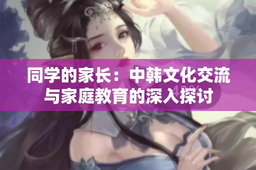 同学的家长：中韩文化交流与家庭教育的深入探讨