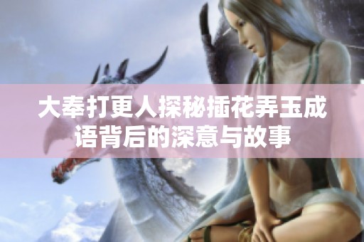 大奉打更人探秘插花弄玉成语背后的深意与故事