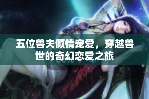 五位兽夫倾情宠爱，穿越兽世的奇幻恋爱之旅