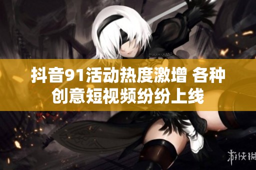 抖音91活动热度激增 各种创意短视频纷纷上线