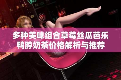 多种美味组合草莓丝瓜芭乐鸭脖奶茶价格解析与推荐
