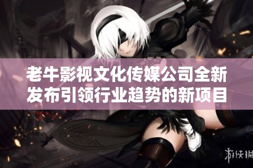 老牛影视文化传媒公司全新发布引领行业趋势的新项目