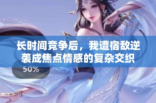 长时间竞争后，我遭宿敌逆袭成焦点情感的复杂交织
