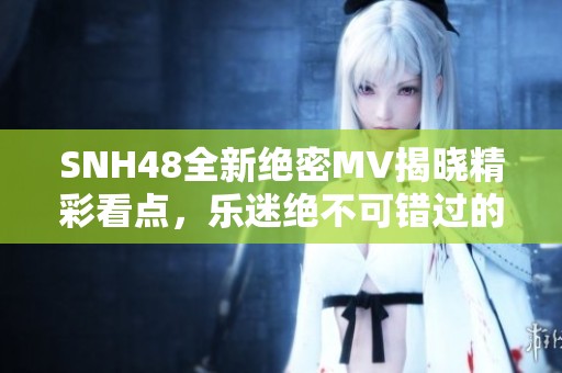SNH48全新绝密MV揭晓精彩看点，乐迷绝不可错过的瞬间