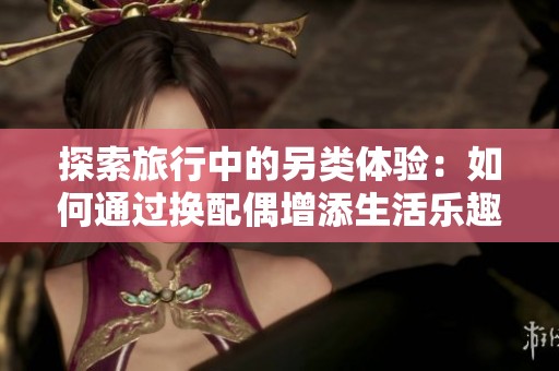 探索旅行中的另类体验：如何通过换配偶增添生活乐趣