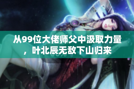 从99位大佬师父中汲取力量，叶北辰无敌下山归来