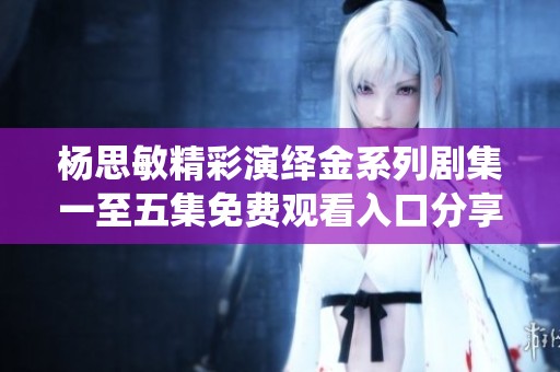 杨思敏精彩演绎金系列剧集一至五集免费观看入口分享