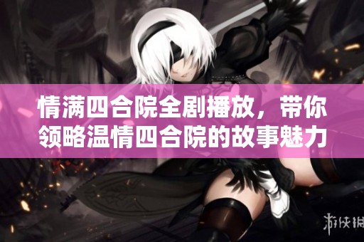 情满四合院全剧播放，带你领略温情四合院的故事魅力
