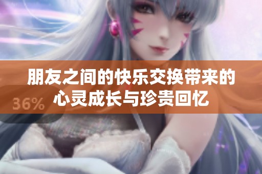 朋友之间的快乐交换带来的心灵成长与珍贵回忆