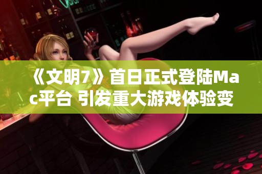 《文明7》首日正式登陆Mac平台 引发重大游戏体验变革