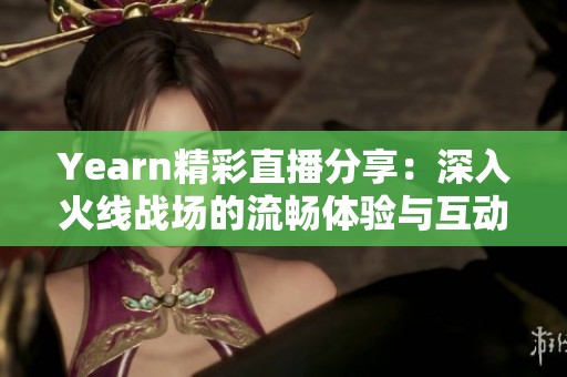 Yearn精彩直播分享：深入火线战场的流畅体验与互动乐趣