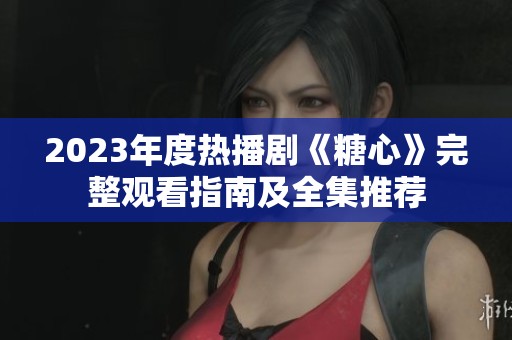 2023年度热播剧《糖心》完整观看指南及全集推荐