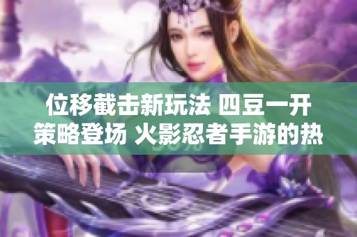 位移截击新玩法 四豆一开策略登场 火影忍者手游的热血战斗！