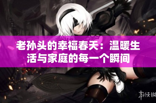 老孙头的幸福春天：温暖生活与家庭的每一个瞬间