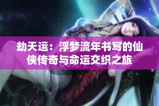劫天运：浮梦流年书写的仙侠传奇与命运交织之旅