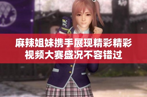 麻辣姐妹携手展现精彩精彩视频大赛盛况不容错过