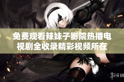 免费观看辣妹子影院热播电视剧全收录精彩视频所在