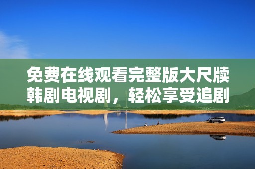 免费在线观看完整版大尺牍韩剧电视剧，轻松享受追剧乐趣