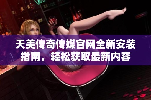 天美传奇传媒官网全新安装指南，轻松获取最新内容