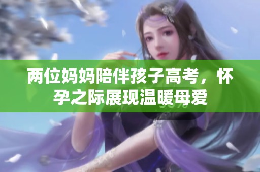 两位妈妈陪伴孩子高考，怀孕之际展现温暖母爱