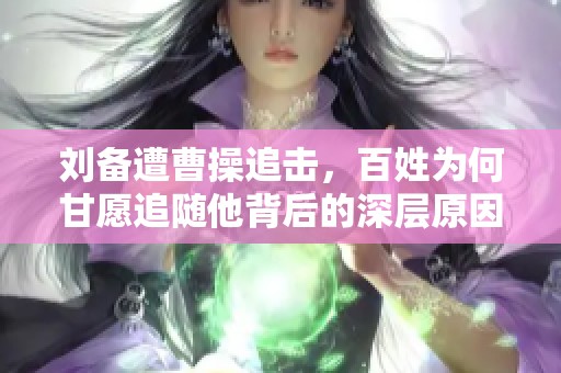 刘备遭曹操追击，百姓为何甘愿追随他背后的深层原因分析