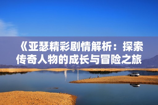 《亚瑟精彩剧情解析：探索传奇人物的成长与冒险之旅》
