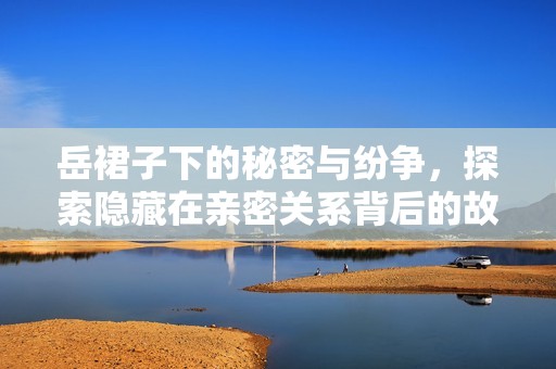 岳裙子下的秘密与纷争，探索隐藏在亲密关系背后的故事