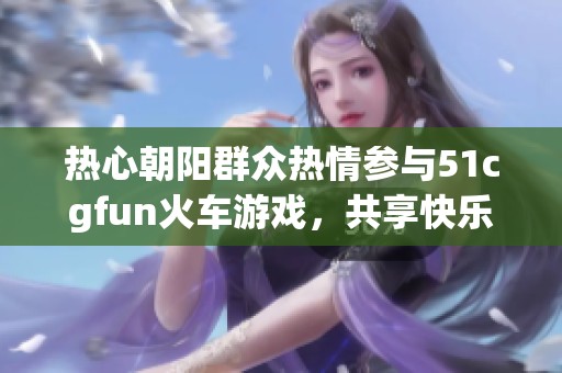 热心朝阳群众热情参与51cgfun火车游戏，共享快乐时光