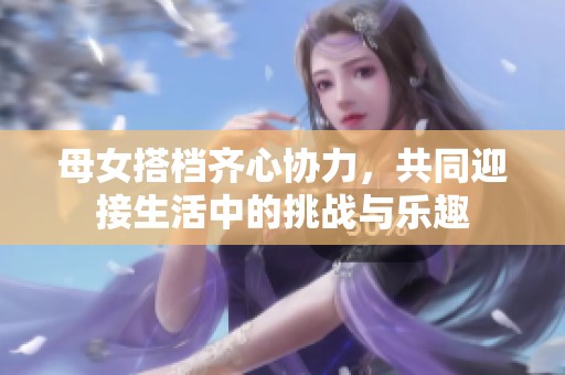 母女搭档齐心协力，共同迎接生活中的挑战与乐趣