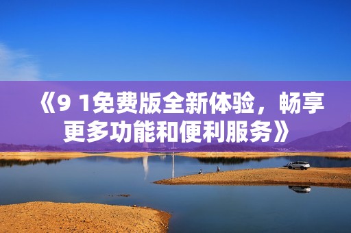 《9 1免费版全新体验，畅享更多功能和便利服务》