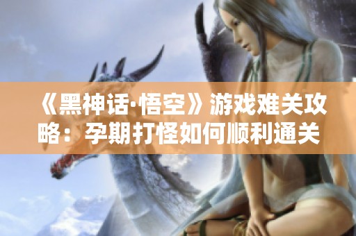 《黑神话·悟空》游戏难关攻略：孕期打怪如何顺利通关