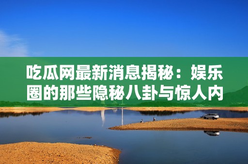 吃瓜网最新消息揭秘：娱乐圈的那些隐秘八卦与惊人内幕