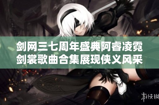 剑网三七周年盛典阿睿凌霓剑裳歌曲合集展现侠义风采