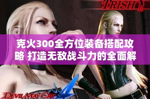 克火300全方位装备搭配攻略 打造无敌战斗力的全面解析