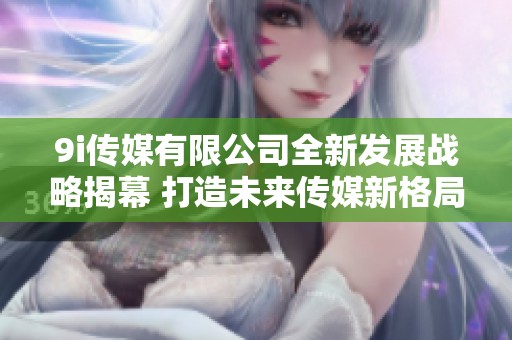 9i传媒有限公司全新发展战略揭幕 打造未来传媒新格局