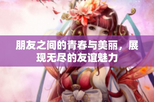 朋友之间的青春与美丽，展现无尽的友谊魅力