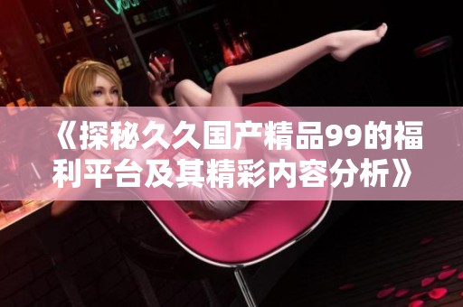 《探秘久久国产精品99的福利平台及其精彩内容分析》
